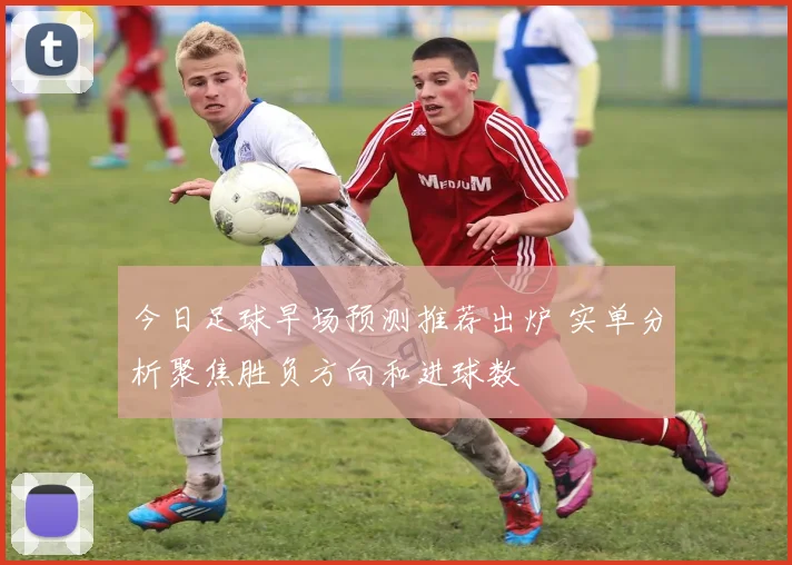 今日足球早场预测推荐出炉 实单分析聚焦胜负方向和进球数