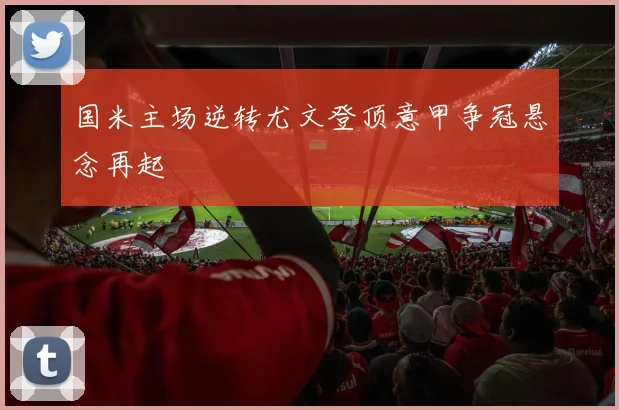 国米主场逆转尤文登顶意甲争冠悬念再起