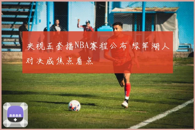 央视五套播NBA赛程公布 绿军湖人对决成焦点看点