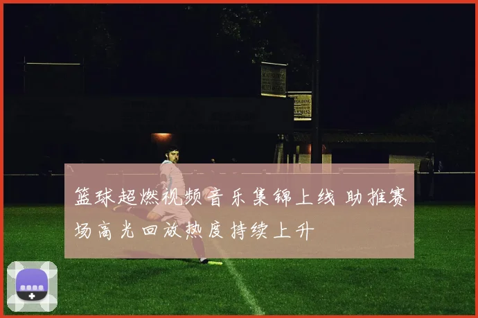 篮球超燃视频音乐集锦上线 助推赛场高光回放热度持续上升