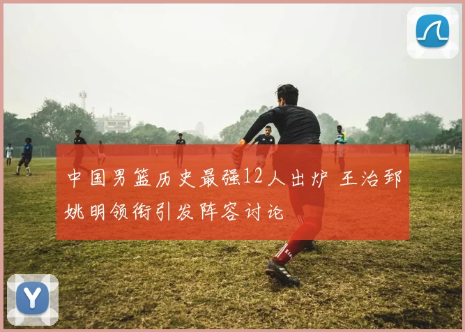 中国男篮历史最强12人出炉 王治郅姚明领衔引发阵容讨论