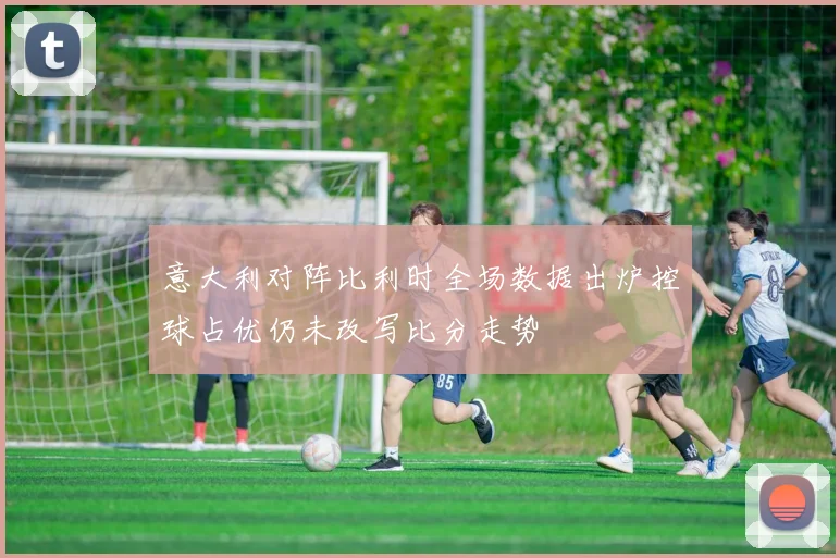 意大利对阵比利时全场数据出炉控球占优仍未改写比分走势