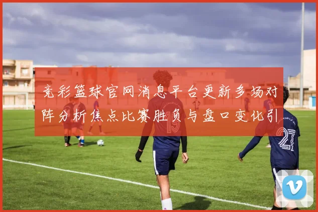 竞彩篮球官网消息平台更新多场对阵分析焦点比赛胜负与盘口变化引关注