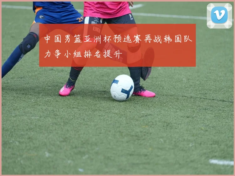 中国男篮亚洲杯预选赛再战韩国队力争小组排名提升