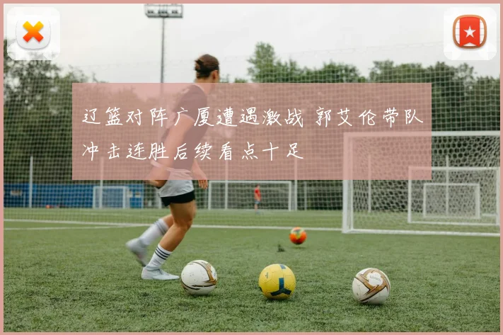 辽篮对阵广厦遭遇激战 郭艾伦带队冲击连胜后续看点十足