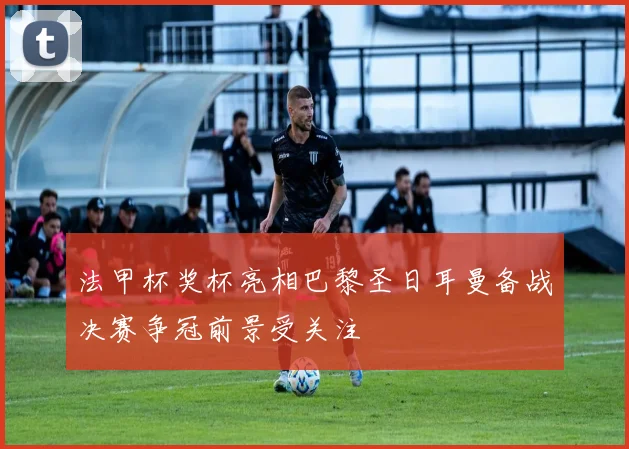 法甲杯奖杯亮相巴黎圣日耳曼备战决赛争冠前景受关注