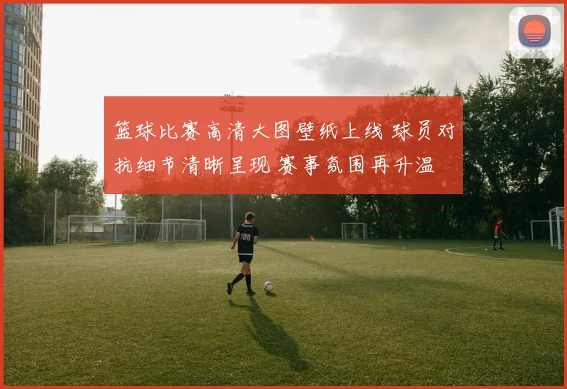 篮球比赛高清大图壁纸上线 球员对抗细节清晰呈现 赛事氛围再升温