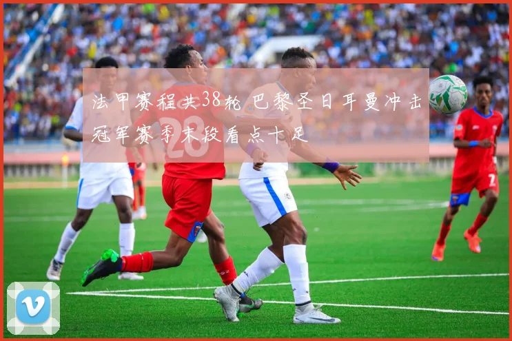 法甲赛程共38轮 巴黎圣日耳曼冲击冠军赛季末段看点十足