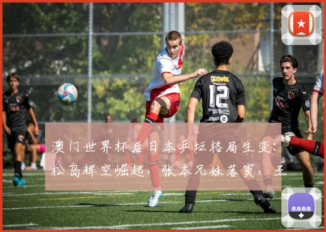 澳门世界杯后日本乒坛格局生变：松岛辉空崛起，张本兄妹落寞，王楚钦真正威胁浮出水面