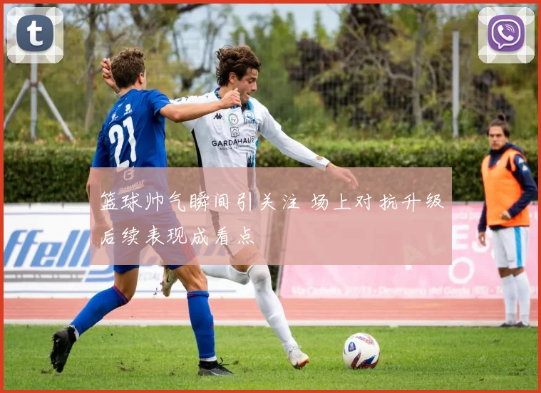 篮球帅气瞬间引关注 场上对抗升级后续表现成看点