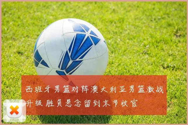 西班牙男篮对阵澳大利亚男篮激战升级 胜负悬念留到末节收官