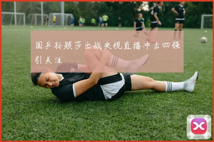 国乒孙颖莎出战央视直播冲击四强引关注