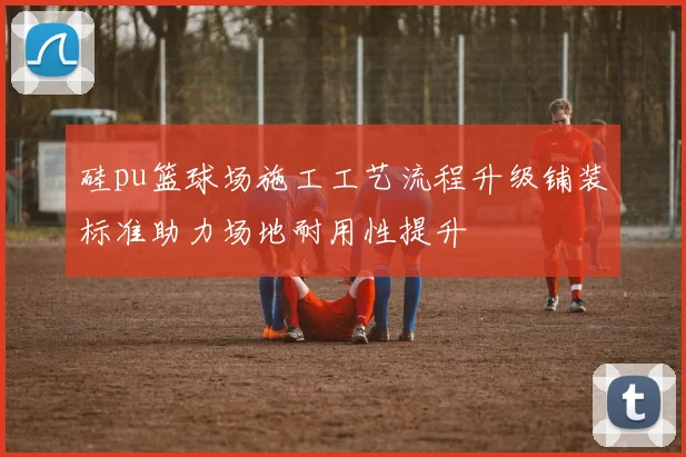 硅pu篮球场施工工艺流程升级铺装标准助力场地耐用性提升