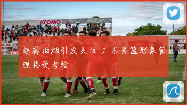 赵睿抽烟引发关注 广东男篮形象管理再受考验