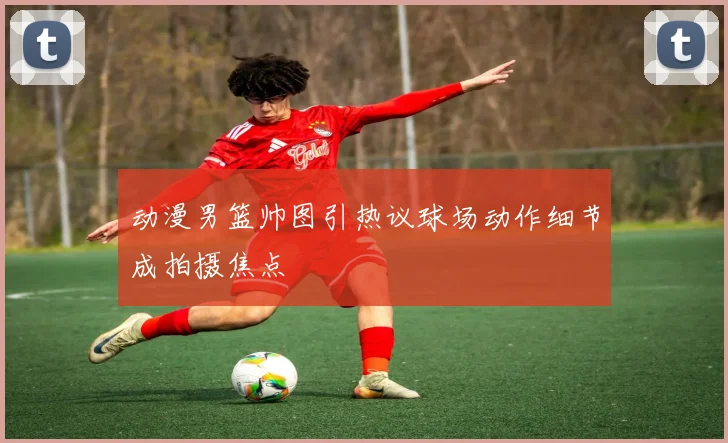 动漫男篮帅图引热议球场动作细节成拍摄焦点