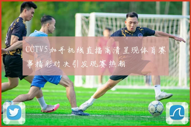 CCTV5加手机线直播高清呈现体育赛事精彩对决引发观赛热潮