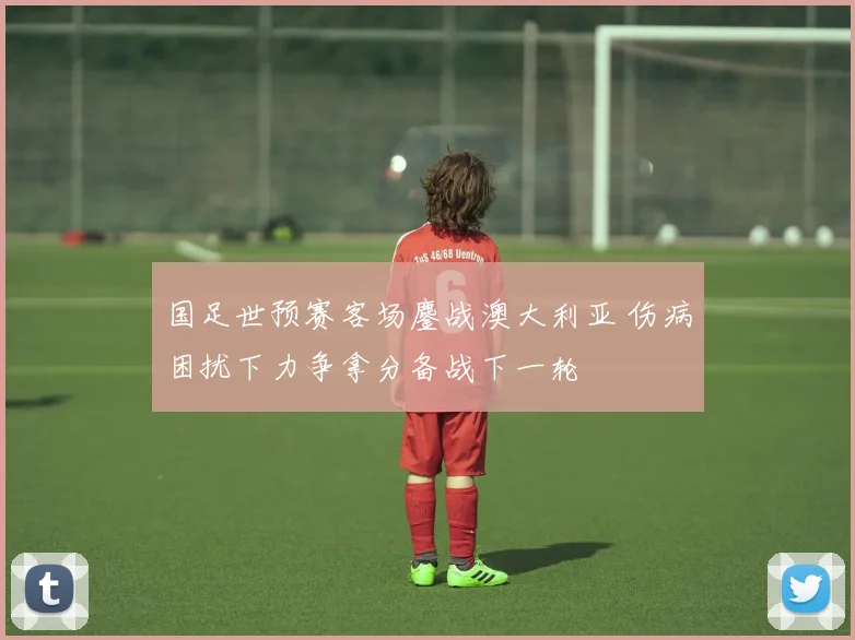 国足世预赛客场鏖战澳大利亚 伤病困扰下力争拿分备战下一轮