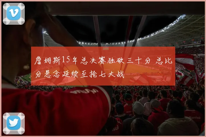 詹姆斯15年总决赛独砍三十分 总比分悬念延续至抢七大战