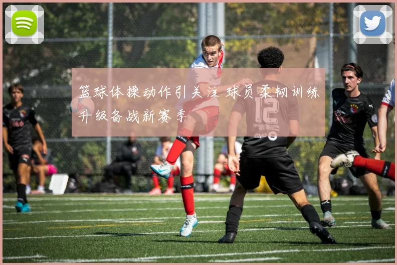 篮球体操动作引关注 球员柔韧训练升级备战新赛季