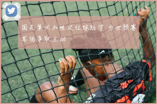 国足集训加练定位球防守 为世预赛客场争取主动