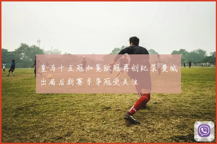 皇马十五冠加冕欧冠再创纪录 曼城出局后新赛季争冠受关注