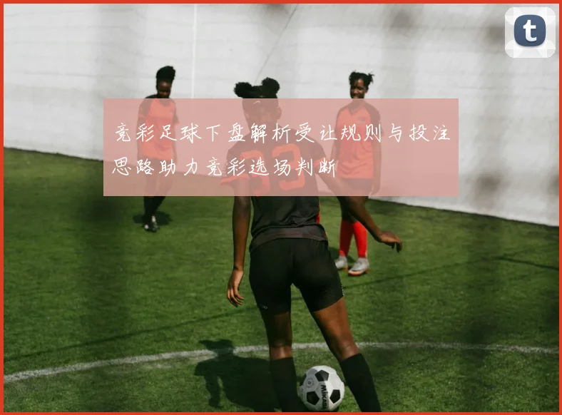 竞彩足球下盘解析受让规则与投注思路助力竞彩选场判断