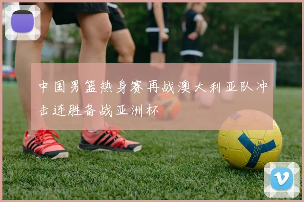 中国男篮热身赛再战澳大利亚队冲击连胜备战亚洲杯
