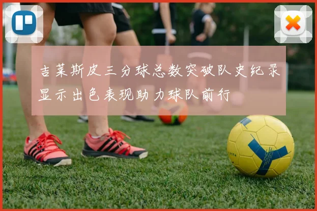 吉莱斯皮三分球总数突破队史纪录显示出色表现助力球队前行