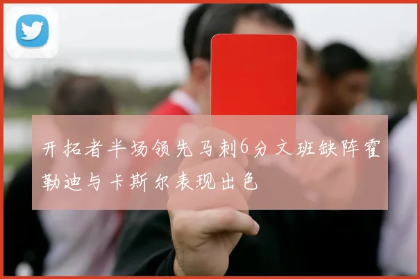 开拓者半场领先马刺6分文班缺阵霍勒迪与卡斯尔表现出色
