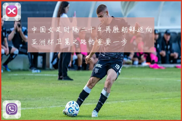 中国女足时隔二十年再胜朝鲜迈向亚洲杯卫冕之路的重要一步