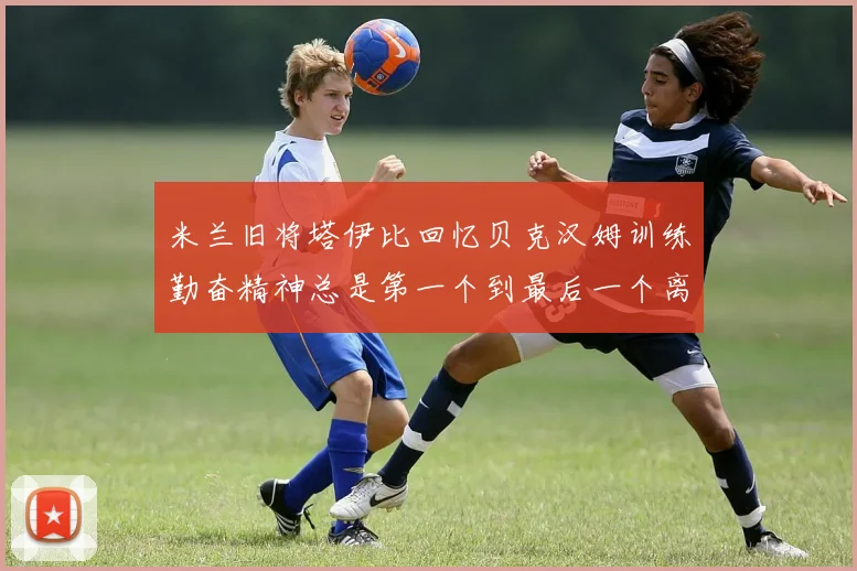 米兰旧将塔伊比回忆贝克汉姆训练勤奋精神总是第一个到最后一个离开