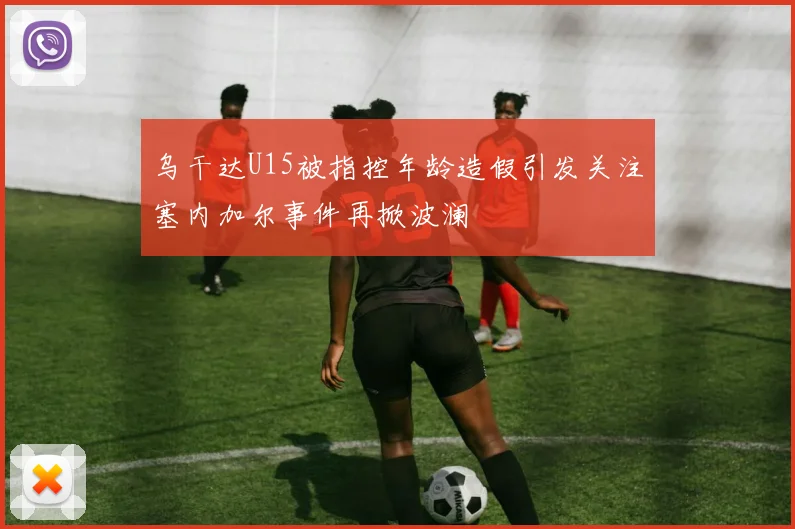 乌干达U15被指控年龄造假引发关注塞内加尔事件再掀波澜