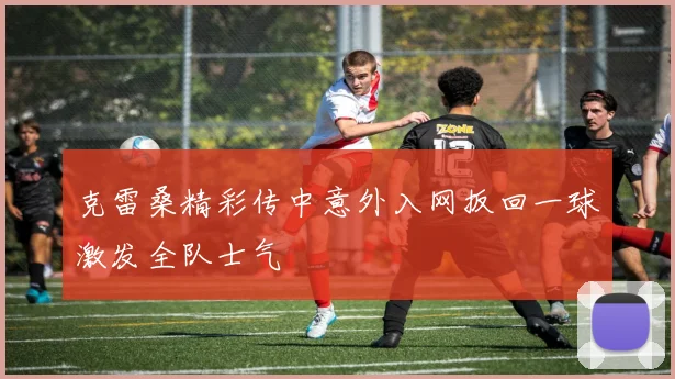 克雷桑精彩传中意外入网扳回一球激发全队士气