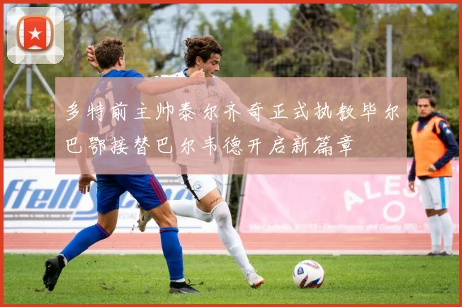 多特前主帅泰尔齐奇正式执教毕尔巴鄂接替巴尔韦德开启新篇章