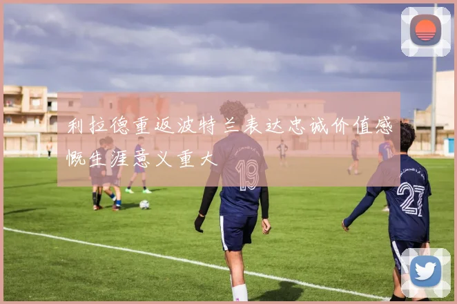 利拉德重返波特兰表达忠诚价值感慨生涯意义重大