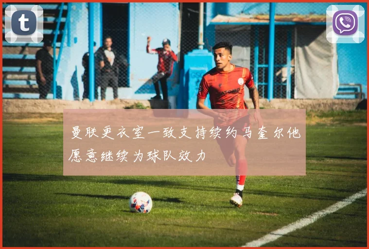曼联更衣室一致支持续约马奎尔他愿意继续为球队效力