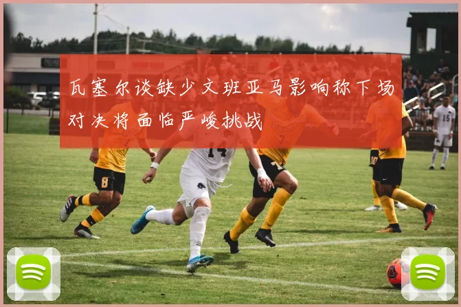 瓦塞尔谈缺少文班亚马影响称下场对决将面临严峻挑战