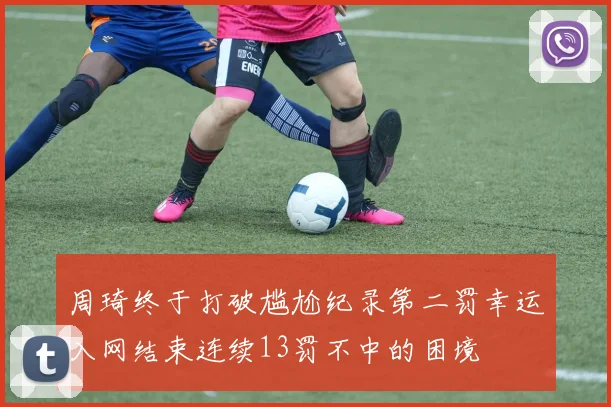 周琦终于打破尴尬纪录第二罚幸运入网结束连续13罚不中的困境