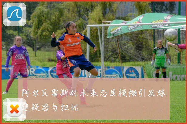 阿尔瓦雷斯对未来态度模糊引发球迷疑惑与担忧