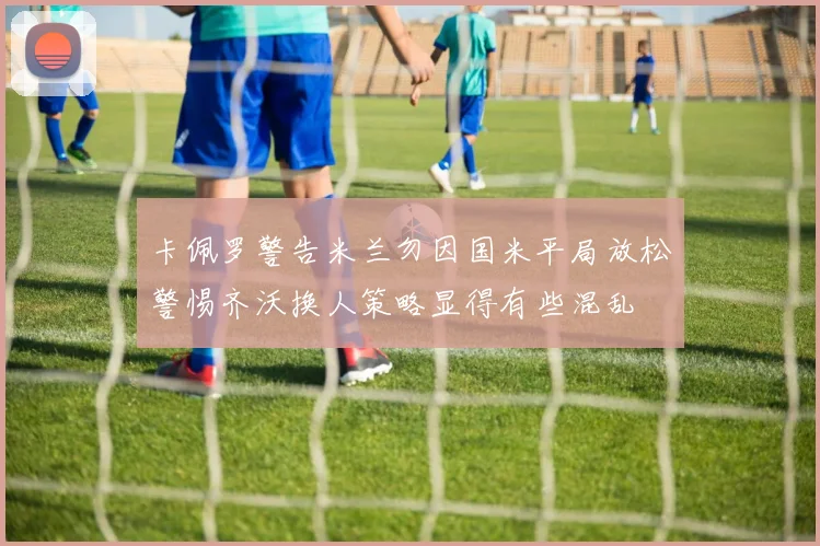 卡佩罗警告米兰勿因国米平局放松警惕齐沃换人策略显得有些混乱