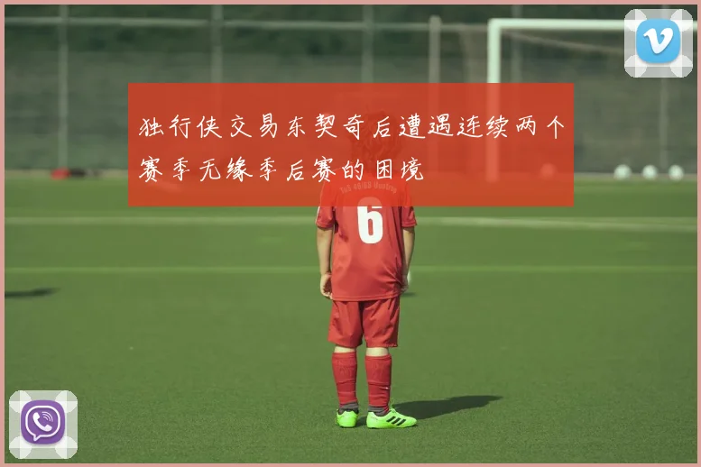 独行侠交易东契奇后遭遇连续两个赛季无缘季后赛的困境