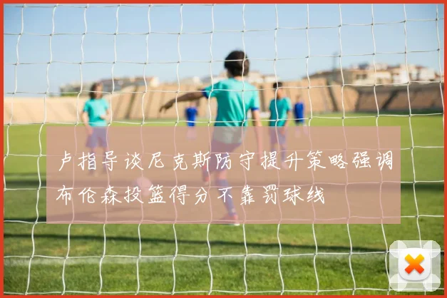 卢指导谈尼克斯防守提升策略强调布伦森投篮得分不靠罚球线