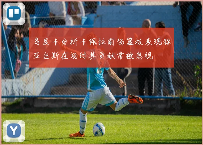 乌度卡分析卡佩拉前场篮板表现称亚当斯在场时其贡献常被忽视
