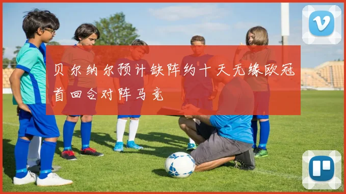 贝尔纳尔预计缺阵约十天无缘欧冠首回合对阵马竞