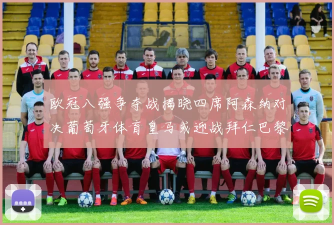 欧冠八强争夺战揭晓四席阿森纳对决葡萄牙体育皇马或迎战拜仁巴黎成功突围晋级