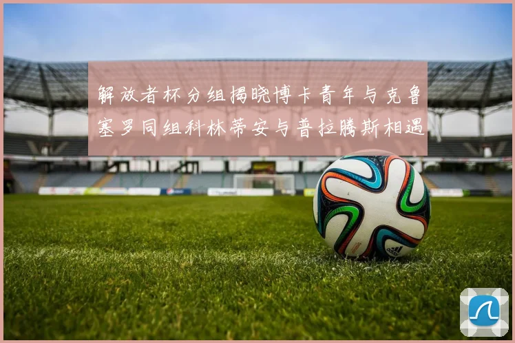 解放者杯分组揭晓博卡青年与克鲁塞罗同组科林蒂安与普拉腾斯相遇