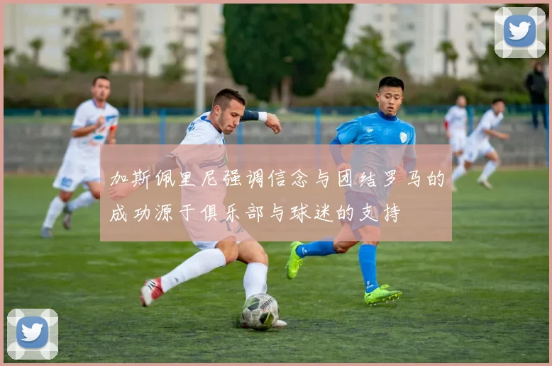 加斯佩里尼强调信念与团结罗马的成功源于俱乐部与球迷的支持