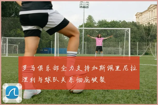 罗马俱乐部全力支持加斯佩里尼拉涅利与球队关系彻底破裂