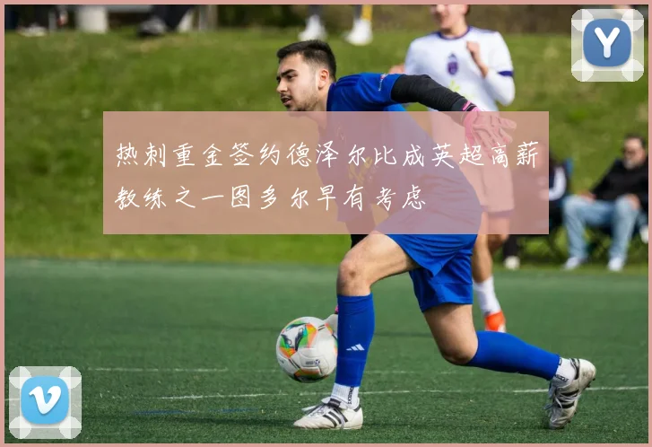热刺重金签约德泽尔比成英超高薪教练之一图多尔早有考虑