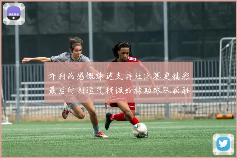 许利民感慨球迷支持让比赛更精彩最后时刻运气稍微好转助球队获胜